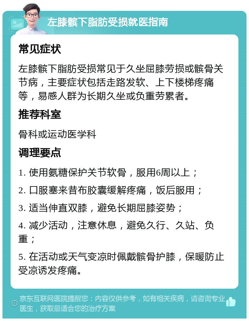 左膝髌下脂肪受损就医指南 常见症状 左膝髌下脂肪受损常见于久坐屈膝劳损或髌骨关节病，主要症状包括走路发软、上下楼梯疼痛等，易感人群为长期久坐或负重劳累者。 推荐科室 骨科或运动医学科 调理要点 1. 使用氨糖保护关节软骨，服用6周以上； 2. 口服塞来昔布胶囊缓解疼痛，饭后服用； 3. 适当伸直双膝，避免长期屈膝姿势； 4. 减少活动，注意休息，避免久行、久站、负重； 5. 在活动或天气变凉时佩戴髌骨护膝，保暖防止受凉诱发疼痛。