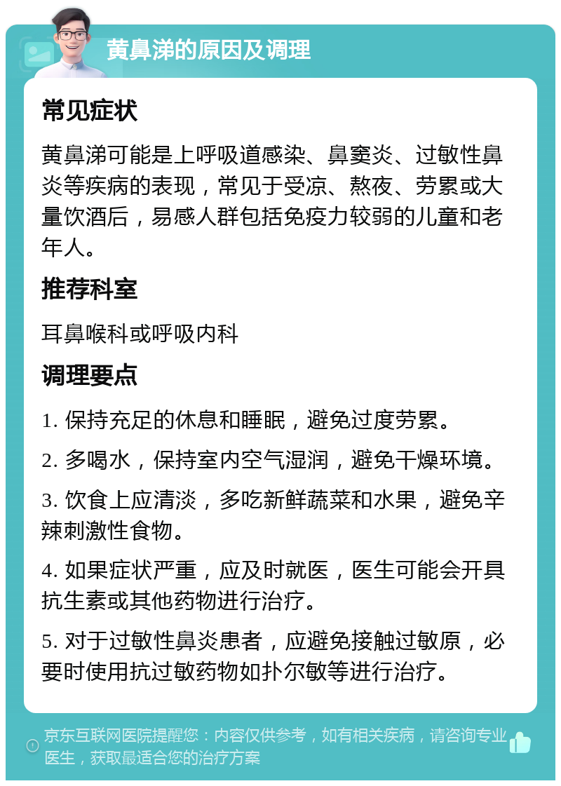 黄鼻涕的原因及调理 常见症状 黄鼻涕可能是上呼吸道感染、鼻窦炎、过敏性鼻炎等疾病的表现，常见于受凉、熬夜、劳累或大量饮酒后，易感人群包括免疫力较弱的儿童和老年人。 推荐科室 耳鼻喉科或呼吸内科 调理要点 1. 保持充足的休息和睡眠，避免过度劳累。 2. 多喝水，保持室内空气湿润，避免干燥环境。 3. 饮食上应清淡，多吃新鲜蔬菜和水果，避免辛辣刺激性食物。 4. 如果症状严重，应及时就医，医生可能会开具抗生素或其他药物进行治疗。 5. 对于过敏性鼻炎患者，应避免接触过敏原，必要时使用抗过敏药物如扑尔敏等进行治疗。