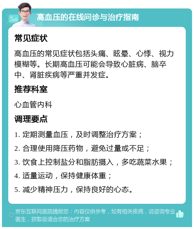 高血压的在线问诊与治疗指南 常见症状 高血压的常见症状包括头痛、眩晕、心悸、视力模糊等。长期高血压可能会导致心脏病、脑卒中、肾脏疾病等严重并发症。 推荐科室 心血管内科 调理要点 1. 定期测量血压，及时调整治疗方案； 2. 合理使用降压药物，避免过量或不足； 3. 饮食上控制盐分和脂肪摄入，多吃蔬菜水果； 4. 适量运动，保持健康体重； 5. 减少精神压力，保持良好的心态。