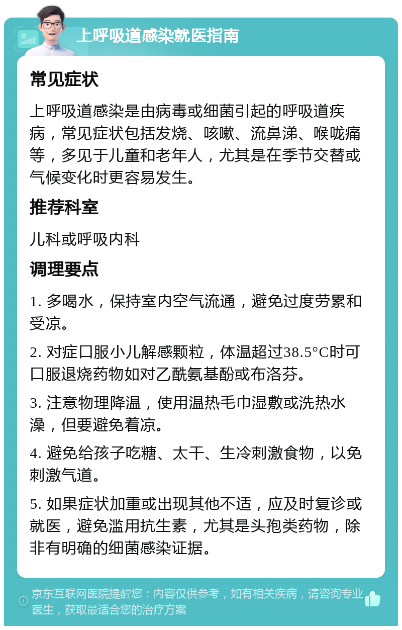 上呼吸道感染就医指南 常见症状 上呼吸道感染是由病毒或细菌引起的呼吸道疾病，常见症状包括发烧、咳嗽、流鼻涕、喉咙痛等，多见于儿童和老年人，尤其是在季节交替或气候变化时更容易发生。 推荐科室 儿科或呼吸内科 调理要点 1. 多喝水，保持室内空气流通，避免过度劳累和受凉。 2. 对症口服小儿解感颗粒，体温超过38.5°C时可口服退烧药物如对乙酰氨基酚或布洛芬。 3. 注意物理降温，使用温热毛巾湿敷或洗热水澡，但要避免着凉。 4. 避免给孩子吃糖、太干、生冷刺激食物，以免刺激气道。 5. 如果症状加重或出现其他不适，应及时复诊或就医，避免滥用抗生素，尤其是头孢类药物，除非有明确的细菌感染证据。