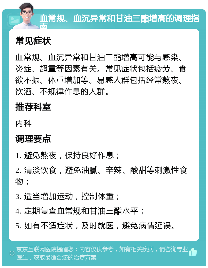 血常规、血沉异常和甘油三酯增高的调理指南 常见症状 血常规、血沉异常和甘油三酯增高可能与感染、炎症、超重等因素有关。常见症状包括疲劳、食欲不振、体重增加等。易感人群包括经常熬夜、饮酒、不规律作息的人群。 推荐科室 内科 调理要点 1. 避免熬夜，保持良好作息； 2. 清淡饮食，避免油腻、辛辣、酸甜等刺激性食物； 3. 适当增加运动，控制体重； 4. 定期复查血常规和甘油三酯水平； 5. 如有不适症状，及时就医，避免病情延误。