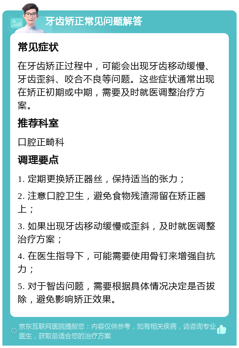 牙齿矫正常见问题解答 常见症状 在牙齿矫正过程中，可能会出现牙齿移动缓慢、牙齿歪斜、咬合不良等问题。这些症状通常出现在矫正初期或中期，需要及时就医调整治疗方案。 推荐科室 口腔正畸科 调理要点 1. 定期更换矫正器丝，保持适当的张力； 2. 注意口腔卫生，避免食物残渣滞留在矫正器上； 3. 如果出现牙齿移动缓慢或歪斜，及时就医调整治疗方案； 4. 在医生指导下，可能需要使用骨钉来增强自抗力； 5. 对于智齿问题，需要根据具体情况决定是否拔除，避免影响矫正效果。