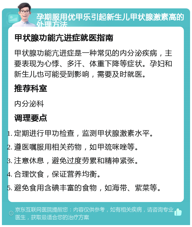 孕期服用优甲乐引起新生儿甲状腺激素高的处理方法 甲状腺功能亢进症就医指南 甲状腺功能亢进症是一种常见的内分泌疾病，主要表现为心悸、多汗、体重下降等症状。孕妇和新生儿也可能受到影响，需要及时就医。 推荐科室 内分泌科 调理要点 定期进行甲功检查，监测甲状腺激素水平。 遵医嘱服用相关药物，如甲巯咪唑等。 注意休息，避免过度劳累和精神紧张。 合理饮食，保证营养均衡。 避免食用含碘丰富的食物，如海带、紫菜等。