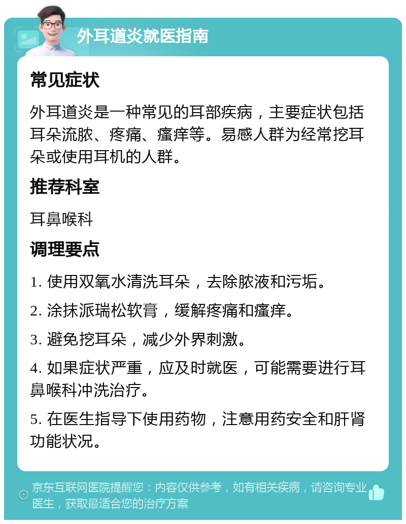 外耳道炎就医指南 常见症状 外耳道炎是一种常见的耳部疾病，主要症状包括耳朵流脓、疼痛、瘙痒等。易感人群为经常挖耳朵或使用耳机的人群。 推荐科室 耳鼻喉科 调理要点 1. 使用双氧水清洗耳朵，去除脓液和污垢。 2. 涂抹派瑞松软膏，缓解疼痛和瘙痒。 3. 避免挖耳朵，减少外界刺激。 4. 如果症状严重，应及时就医，可能需要进行耳鼻喉科冲洗治疗。 5. 在医生指导下使用药物，注意用药安全和肝肾功能状况。