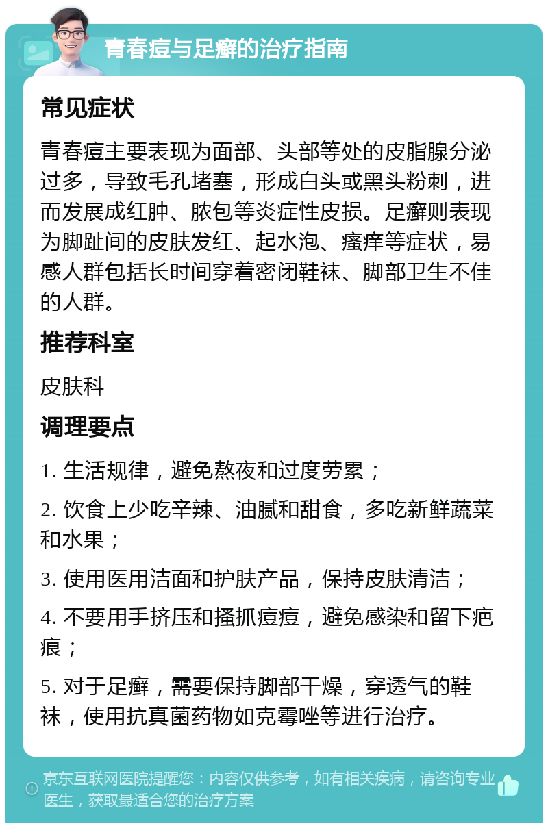 青春痘与足癣的治疗指南 常见症状 青春痘主要表现为面部、头部等处的皮脂腺分泌过多，导致毛孔堵塞，形成白头或黑头粉刺，进而发展成红肿、脓包等炎症性皮损。足癣则表现为脚趾间的皮肤发红、起水泡、瘙痒等症状，易感人群包括长时间穿着密闭鞋袜、脚部卫生不佳的人群。 推荐科室 皮肤科 调理要点 1. 生活规律，避免熬夜和过度劳累； 2. 饮食上少吃辛辣、油腻和甜食，多吃新鲜蔬菜和水果； 3. 使用医用洁面和护肤产品，保持皮肤清洁； 4. 不要用手挤压和搔抓痘痘，避免感染和留下疤痕； 5. 对于足癣，需要保持脚部干燥，穿透气的鞋袜，使用抗真菌药物如克霉唑等进行治疗。