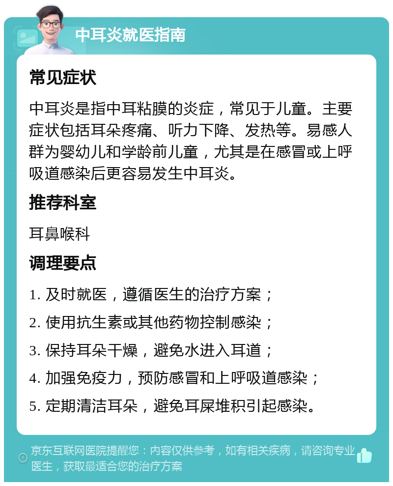 中耳炎就医指南 常见症状 中耳炎是指中耳粘膜的炎症，常见于儿童。主要症状包括耳朵疼痛、听力下降、发热等。易感人群为婴幼儿和学龄前儿童，尤其是在感冒或上呼吸道感染后更容易发生中耳炎。 推荐科室 耳鼻喉科 调理要点 1. 及时就医，遵循医生的治疗方案； 2. 使用抗生素或其他药物控制感染； 3. 保持耳朵干燥，避免水进入耳道； 4. 加强免疫力，预防感冒和上呼吸道感染； 5. 定期清洁耳朵，避免耳屎堆积引起感染。