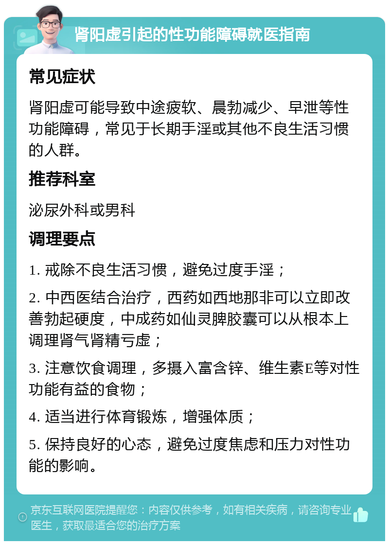 肾阳虚引起的性功能障碍就医指南 常见症状 肾阳虚可能导致中途疲软、晨勃减少、早泄等性功能障碍，常见于长期手淫或其他不良生活习惯的人群。 推荐科室 泌尿外科或男科 调理要点 1. 戒除不良生活习惯，避免过度手淫； 2. 中西医结合治疗，西药如西地那非可以立即改善勃起硬度，中成药如仙灵脾胶囊可以从根本上调理肾气肾精亏虚； 3. 注意饮食调理，多摄入富含锌、维生素E等对性功能有益的食物； 4. 适当进行体育锻炼，增强体质； 5. 保持良好的心态，避免过度焦虑和压力对性功能的影响。