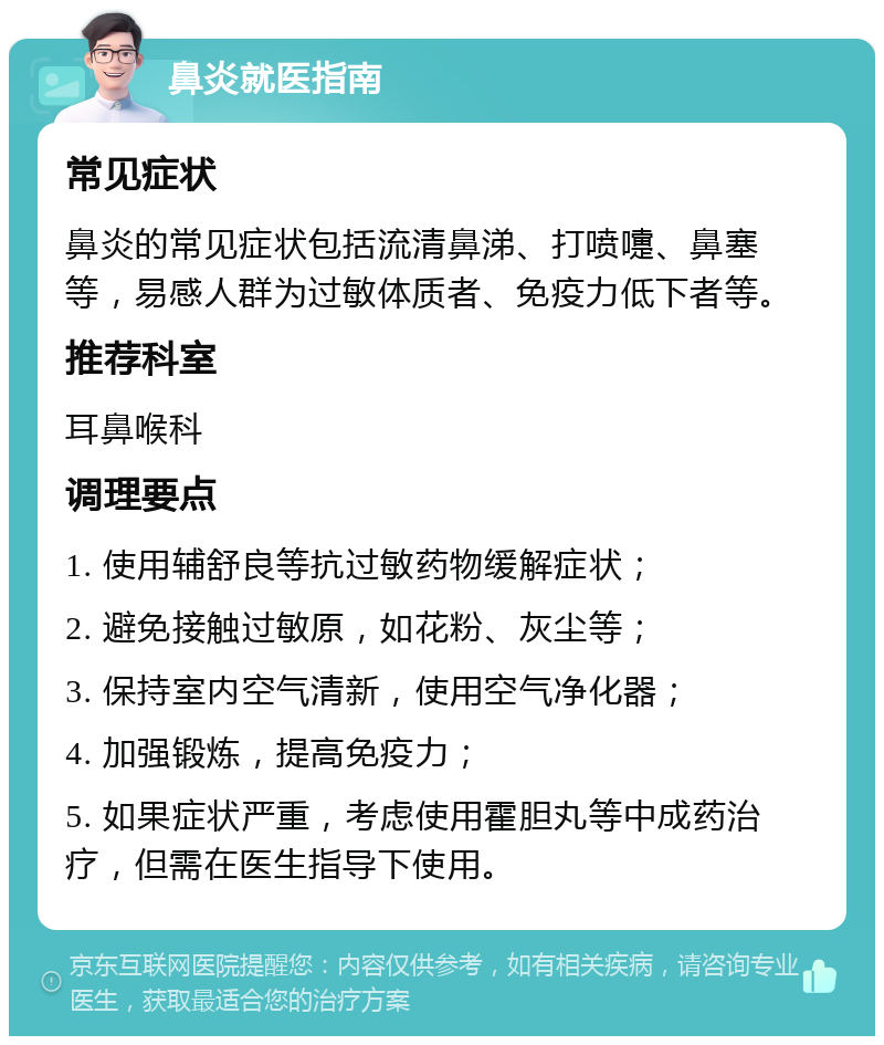 鼻炎就医指南 常见症状 鼻炎的常见症状包括流清鼻涕、打喷嚏、鼻塞等，易感人群为过敏体质者、免疫力低下者等。 推荐科室 耳鼻喉科 调理要点 1. 使用辅舒良等抗过敏药物缓解症状； 2. 避免接触过敏原，如花粉、灰尘等； 3. 保持室内空气清新，使用空气净化器； 4. 加强锻炼，提高免疫力； 5. 如果症状严重，考虑使用霍胆丸等中成药治疗，但需在医生指导下使用。