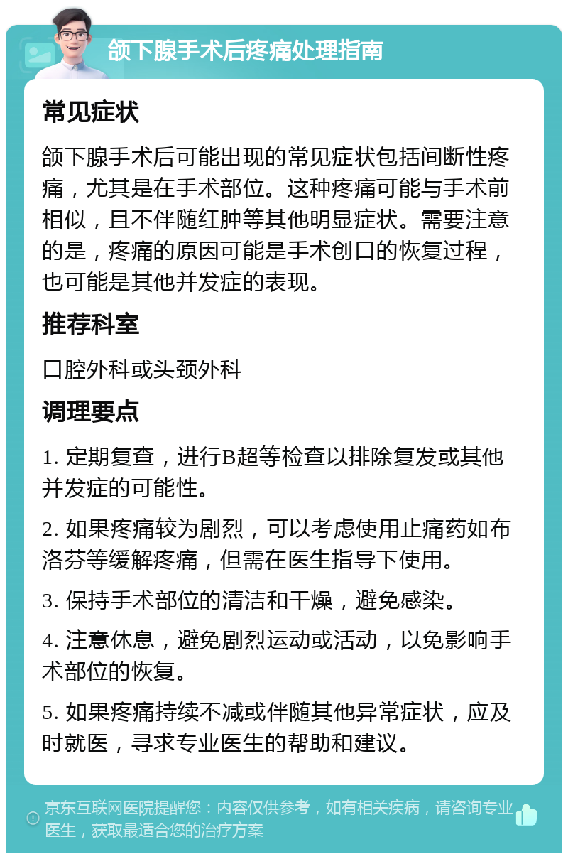 颌下腺手术后疼痛处理指南 常见症状 颌下腺手术后可能出现的常见症状包括间断性疼痛，尤其是在手术部位。这种疼痛可能与手术前相似，且不伴随红肿等其他明显症状。需要注意的是，疼痛的原因可能是手术创口的恢复过程，也可能是其他并发症的表现。 推荐科室 口腔外科或头颈外科 调理要点 1. 定期复查，进行B超等检查以排除复发或其他并发症的可能性。 2. 如果疼痛较为剧烈，可以考虑使用止痛药如布洛芬等缓解疼痛，但需在医生指导下使用。 3. 保持手术部位的清洁和干燥，避免感染。 4. 注意休息，避免剧烈运动或活动，以免影响手术部位的恢复。 5. 如果疼痛持续不减或伴随其他异常症状，应及时就医，寻求专业医生的帮助和建议。