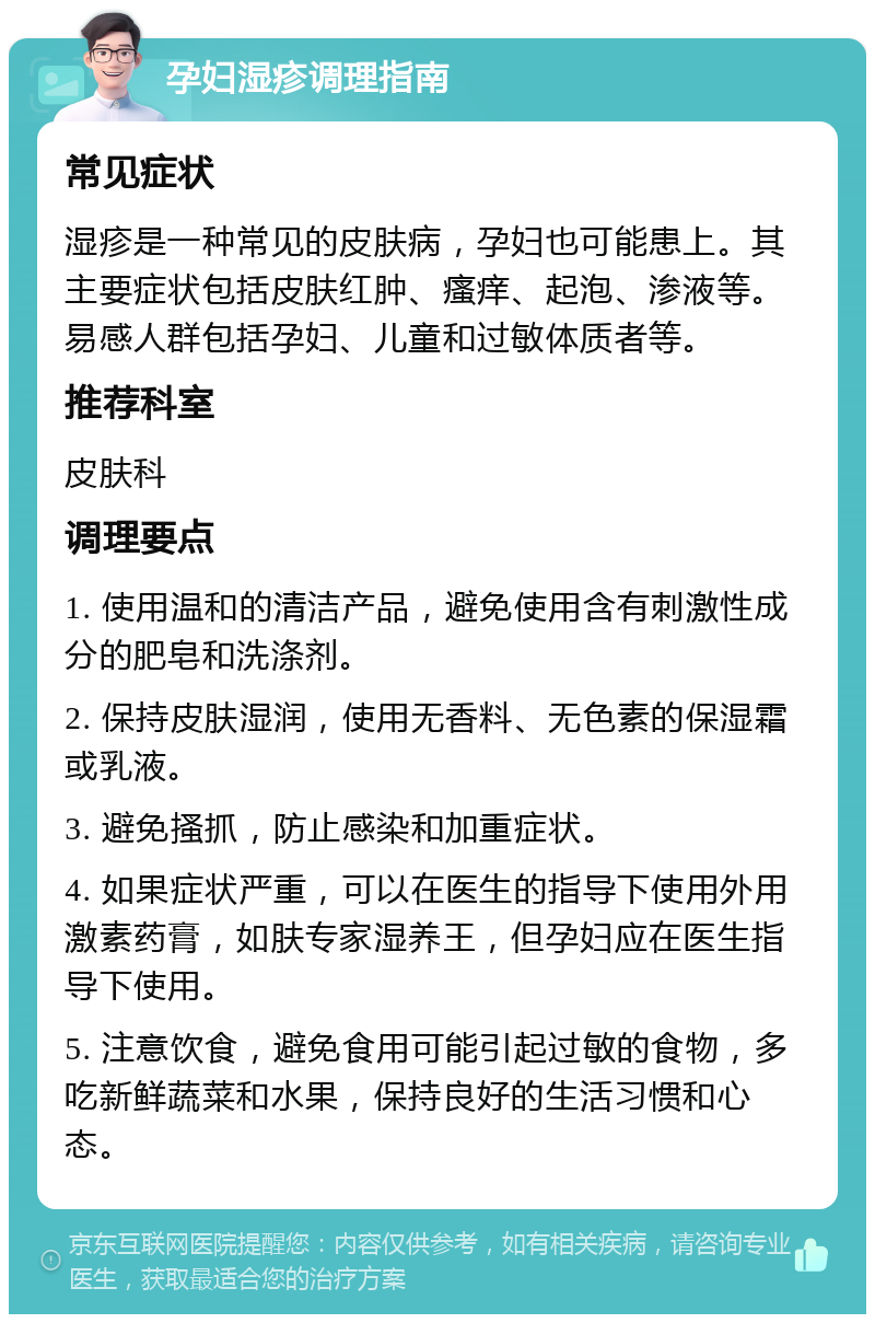 孕妇湿疹调理指南 常见症状 湿疹是一种常见的皮肤病，孕妇也可能患上。其主要症状包括皮肤红肿、瘙痒、起泡、渗液等。易感人群包括孕妇、儿童和过敏体质者等。 推荐科室 皮肤科 调理要点 1. 使用温和的清洁产品，避免使用含有刺激性成分的肥皂和洗涤剂。 2. 保持皮肤湿润，使用无香料、无色素的保湿霜或乳液。 3. 避免搔抓，防止感染和加重症状。 4. 如果症状严重，可以在医生的指导下使用外用激素药膏，如肤专家湿养王，但孕妇应在医生指导下使用。 5. 注意饮食，避免食用可能引起过敏的食物，多吃新鲜蔬菜和水果，保持良好的生活习惯和心态。