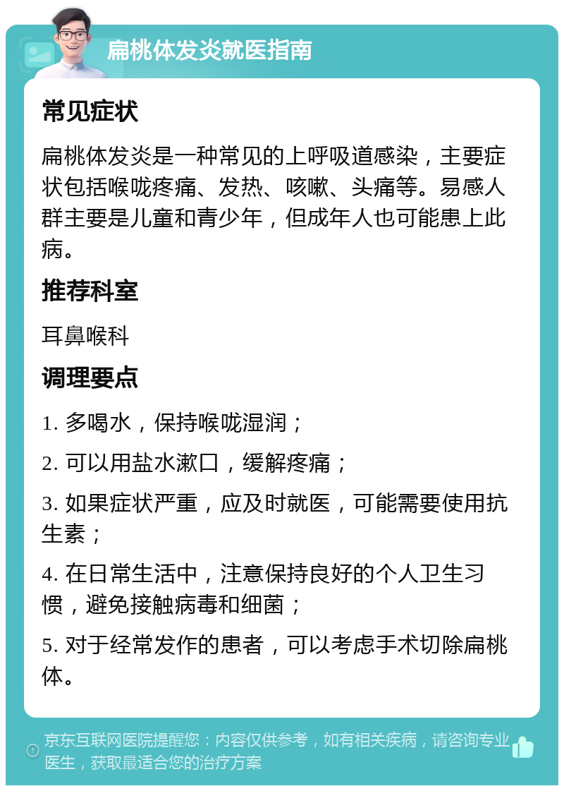 扁桃体发炎就医指南 常见症状 扁桃体发炎是一种常见的上呼吸道感染，主要症状包括喉咙疼痛、发热、咳嗽、头痛等。易感人群主要是儿童和青少年，但成年人也可能患上此病。 推荐科室 耳鼻喉科 调理要点 1. 多喝水，保持喉咙湿润； 2. 可以用盐水漱口，缓解疼痛； 3. 如果症状严重，应及时就医，可能需要使用抗生素； 4. 在日常生活中，注意保持良好的个人卫生习惯，避免接触病毒和细菌； 5. 对于经常发作的患者，可以考虑手术切除扁桃体。