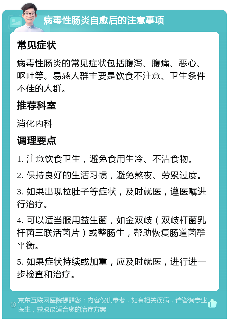 病毒性肠炎自愈后的注意事项 常见症状 病毒性肠炎的常见症状包括腹泻、腹痛、恶心、呕吐等。易感人群主要是饮食不注意、卫生条件不佳的人群。 推荐科室 消化内科 调理要点 1. 注意饮食卫生，避免食用生冷、不洁食物。 2. 保持良好的生活习惯，避免熬夜、劳累过度。 3. 如果出现拉肚子等症状，及时就医，遵医嘱进行治疗。 4. 可以适当服用益生菌，如金双歧（双歧杆菌乳杆菌三联活菌片）或整肠生，帮助恢复肠道菌群平衡。 5. 如果症状持续或加重，应及时就医，进行进一步检查和治疗。