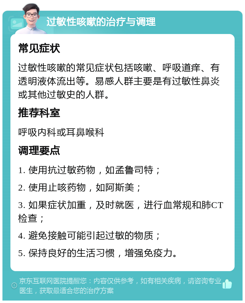 过敏性咳嗽的治疗与调理 常见症状 过敏性咳嗽的常见症状包括咳嗽、呼吸道痒、有透明液体流出等。易感人群主要是有过敏性鼻炎或其他过敏史的人群。 推荐科室 呼吸内科或耳鼻喉科 调理要点 1. 使用抗过敏药物，如孟鲁司特； 2. 使用止咳药物，如阿斯美； 3. 如果症状加重，及时就医，进行血常规和肺CT检查； 4. 避免接触可能引起过敏的物质； 5. 保持良好的生活习惯，增强免疫力。