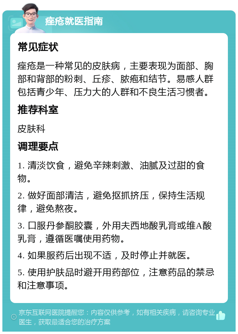 痤疮就医指南 常见症状 痤疮是一种常见的皮肤病，主要表现为面部、胸部和背部的粉刺、丘疹、脓疱和结节。易感人群包括青少年、压力大的人群和不良生活习惯者。 推荐科室 皮肤科 调理要点 1. 清淡饮食，避免辛辣刺激、油腻及过甜的食物。 2. 做好面部清洁，避免抠抓挤压，保持生活规律，避免熬夜。 3. 口服丹参酮胶囊，外用夫西地酸乳膏或维A酸乳膏，遵循医嘱使用药物。 4. 如果服药后出现不适，及时停止并就医。 5. 使用护肤品时避开用药部位，注意药品的禁忌和注意事项。