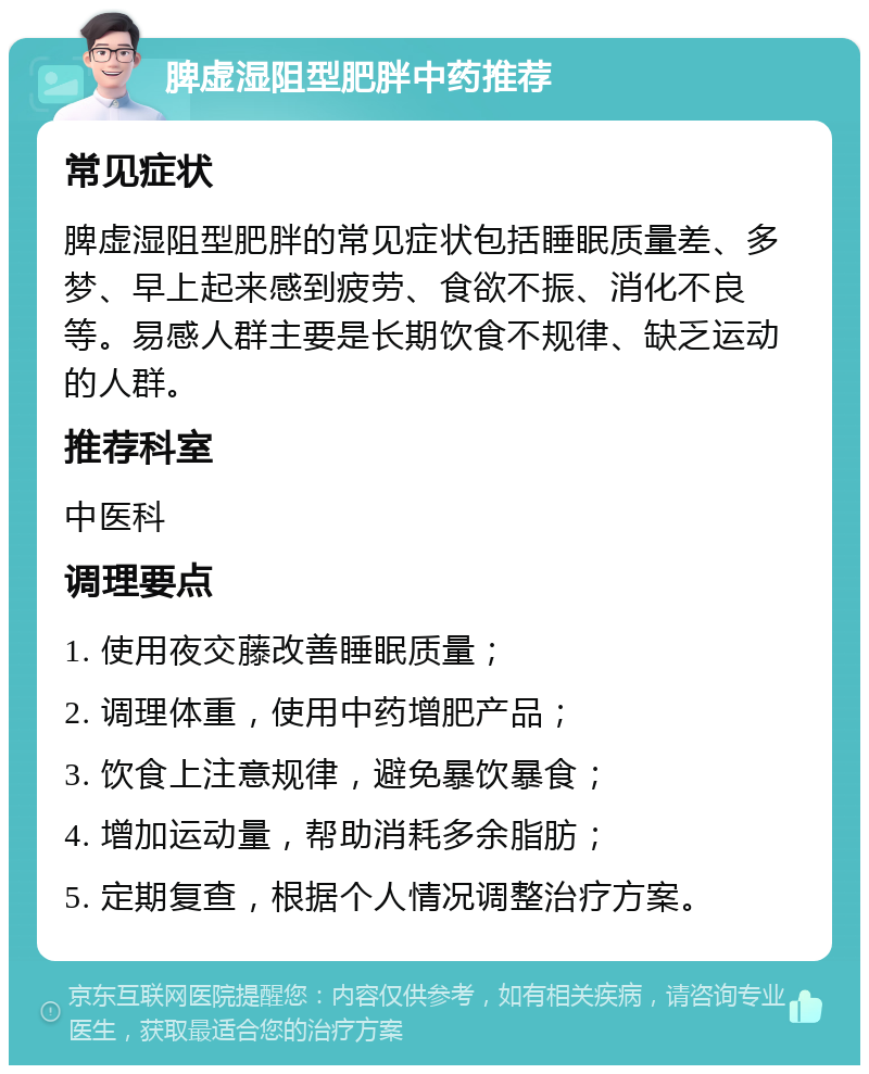 脾虚湿阻型肥胖中药推荐 常见症状 脾虚湿阻型肥胖的常见症状包括睡眠质量差、多梦、早上起来感到疲劳、食欲不振、消化不良等。易感人群主要是长期饮食不规律、缺乏运动的人群。 推荐科室 中医科 调理要点 1. 使用夜交藤改善睡眠质量； 2. 调理体重，使用中药增肥产品； 3. 饮食上注意规律，避免暴饮暴食； 4. 增加运动量，帮助消耗多余脂肪； 5. 定期复查，根据个人情况调整治疗方案。