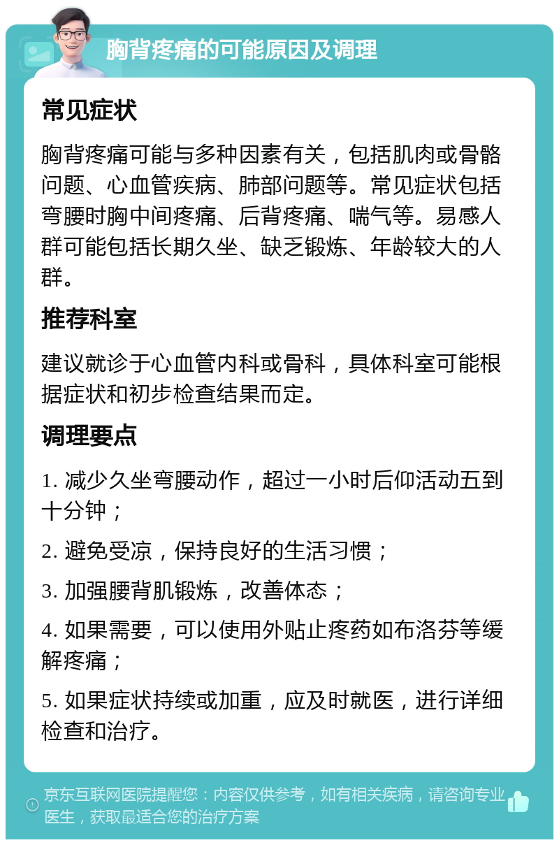 胸背疼痛的可能原因及调理 常见症状 胸背疼痛可能与多种因素有关，包括肌肉或骨骼问题、心血管疾病、肺部问题等。常见症状包括弯腰时胸中间疼痛、后背疼痛、喘气等。易感人群可能包括长期久坐、缺乏锻炼、年龄较大的人群。 推荐科室 建议就诊于心血管内科或骨科，具体科室可能根据症状和初步检查结果而定。 调理要点 1. 减少久坐弯腰动作，超过一小时后仰活动五到十分钟； 2. 避免受凉，保持良好的生活习惯； 3. 加强腰背肌锻炼，改善体态； 4. 如果需要，可以使用外贴止疼药如布洛芬等缓解疼痛； 5. 如果症状持续或加重，应及时就医，进行详细检查和治疗。