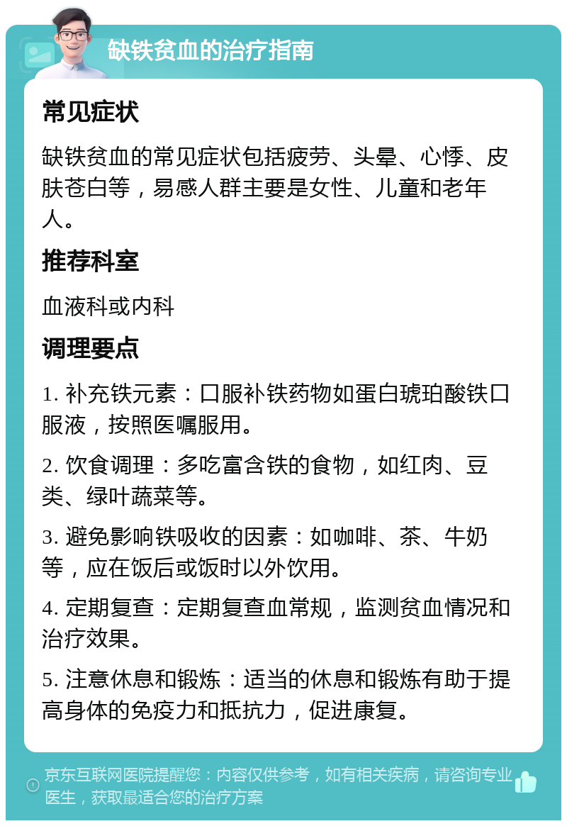 缺铁贫血的治疗指南 常见症状 缺铁贫血的常见症状包括疲劳、头晕、心悸、皮肤苍白等，易感人群主要是女性、儿童和老年人。 推荐科室 血液科或内科 调理要点 1. 补充铁元素：口服补铁药物如蛋白琥珀酸铁口服液，按照医嘱服用。 2. 饮食调理：多吃富含铁的食物，如红肉、豆类、绿叶蔬菜等。 3. 避免影响铁吸收的因素：如咖啡、茶、牛奶等，应在饭后或饭时以外饮用。 4. 定期复查：定期复查血常规，监测贫血情况和治疗效果。 5. 注意休息和锻炼：适当的休息和锻炼有助于提高身体的免疫力和抵抗力，促进康复。