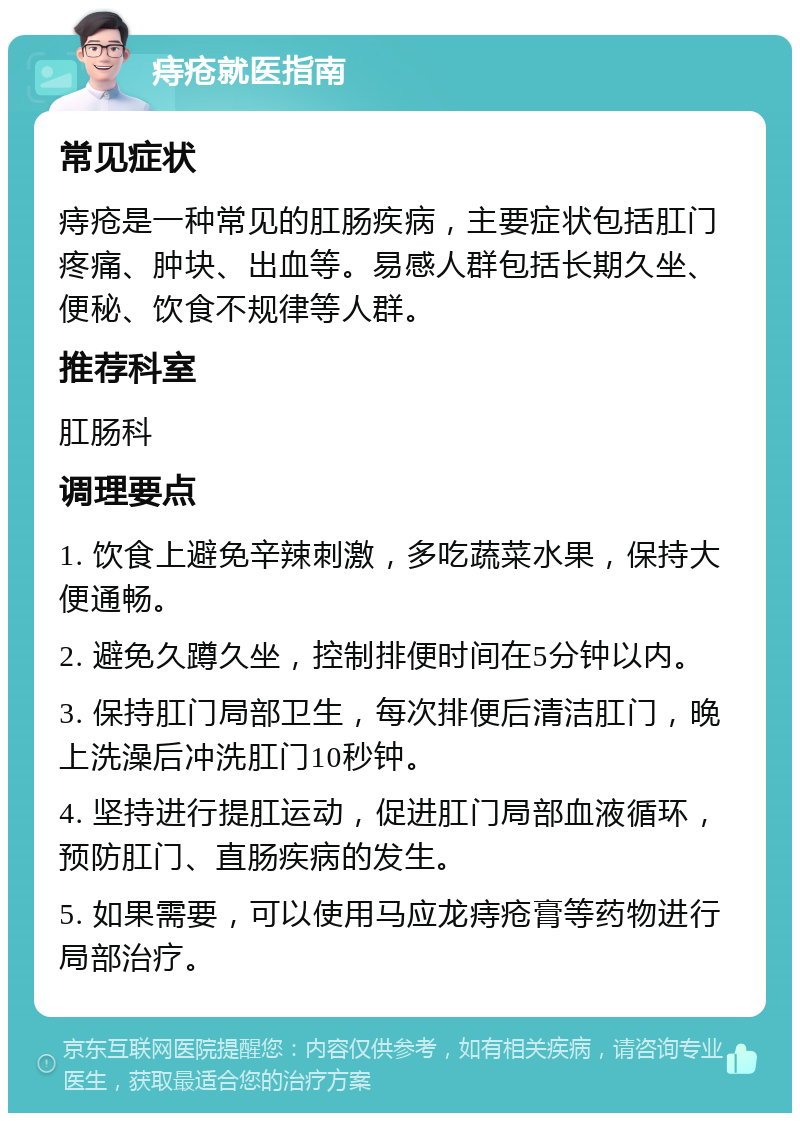 痔疮就医指南 常见症状 痔疮是一种常见的肛肠疾病，主要症状包括肛门疼痛、肿块、出血等。易感人群包括长期久坐、便秘、饮食不规律等人群。 推荐科室 肛肠科 调理要点 1. 饮食上避免辛辣刺激，多吃蔬菜水果，保持大便通畅。 2. 避免久蹲久坐，控制排便时间在5分钟以内。 3. 保持肛门局部卫生，每次排便后清洁肛门，晚上洗澡后冲洗肛门10秒钟。 4. 坚持进行提肛运动，促进肛门局部血液循环，预防肛门、直肠疾病的发生。 5. 如果需要，可以使用马应龙痔疮膏等药物进行局部治疗。