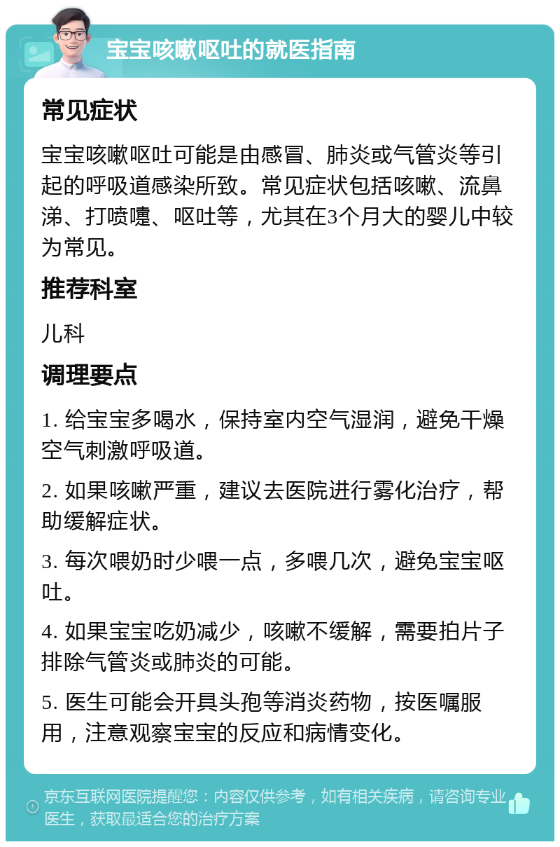 宝宝咳嗽呕吐的就医指南 常见症状 宝宝咳嗽呕吐可能是由感冒、肺炎或气管炎等引起的呼吸道感染所致。常见症状包括咳嗽、流鼻涕、打喷嚏、呕吐等，尤其在3个月大的婴儿中较为常见。 推荐科室 儿科 调理要点 1. 给宝宝多喝水，保持室内空气湿润，避免干燥空气刺激呼吸道。 2. 如果咳嗽严重，建议去医院进行雾化治疗，帮助缓解症状。 3. 每次喂奶时少喂一点，多喂几次，避免宝宝呕吐。 4. 如果宝宝吃奶减少，咳嗽不缓解，需要拍片子排除气管炎或肺炎的可能。 5. 医生可能会开具头孢等消炎药物，按医嘱服用，注意观察宝宝的反应和病情变化。