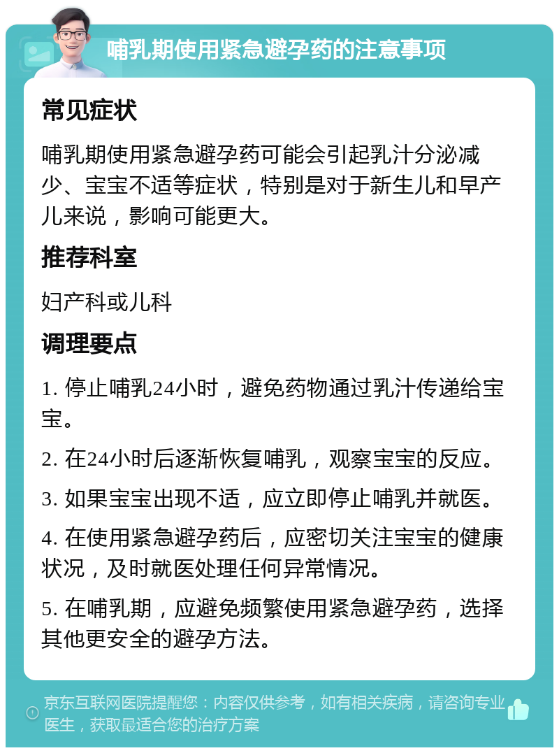 哺乳期使用紧急避孕药的注意事项 常见症状 哺乳期使用紧急避孕药可能会引起乳汁分泌减少、宝宝不适等症状，特别是对于新生儿和早产儿来说，影响可能更大。 推荐科室 妇产科或儿科 调理要点 1. 停止哺乳24小时，避免药物通过乳汁传递给宝宝。 2. 在24小时后逐渐恢复哺乳，观察宝宝的反应。 3. 如果宝宝出现不适，应立即停止哺乳并就医。 4. 在使用紧急避孕药后，应密切关注宝宝的健康状况，及时就医处理任何异常情况。 5. 在哺乳期，应避免频繁使用紧急避孕药，选择其他更安全的避孕方法。