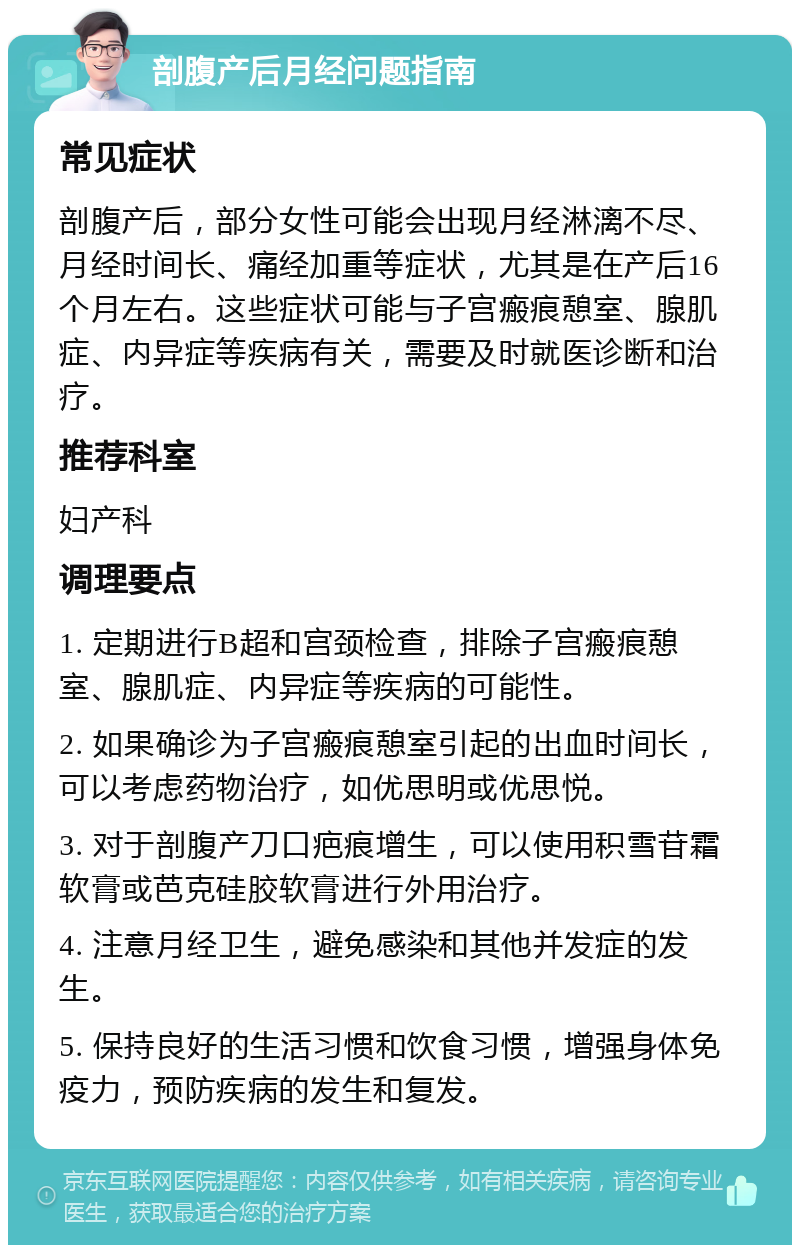 剖腹产后月经问题指南 常见症状 剖腹产后，部分女性可能会出现月经淋漓不尽、月经时间长、痛经加重等症状，尤其是在产后16个月左右。这些症状可能与子宫瘢痕憩室、腺肌症、内异症等疾病有关，需要及时就医诊断和治疗。 推荐科室 妇产科 调理要点 1. 定期进行B超和宫颈检查，排除子宫瘢痕憩室、腺肌症、内异症等疾病的可能性。 2. 如果确诊为子宫瘢痕憩室引起的出血时间长，可以考虑药物治疗，如优思明或优思悦。 3. 对于剖腹产刀口疤痕增生，可以使用积雪苷霜软膏或芭克硅胶软膏进行外用治疗。 4. 注意月经卫生，避免感染和其他并发症的发生。 5. 保持良好的生活习惯和饮食习惯，增强身体免疫力，预防疾病的发生和复发。