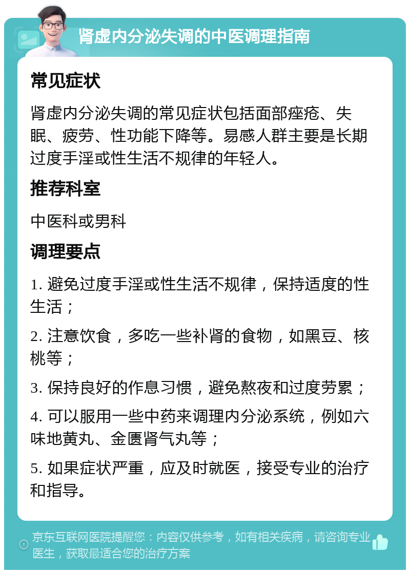 肾虚内分泌失调的中医调理指南 常见症状 肾虚内分泌失调的常见症状包括面部痤疮、失眠、疲劳、性功能下降等。易感人群主要是长期过度手淫或性生活不规律的年轻人。 推荐科室 中医科或男科 调理要点 1. 避免过度手淫或性生活不规律，保持适度的性生活； 2. 注意饮食，多吃一些补肾的食物，如黑豆、核桃等； 3. 保持良好的作息习惯，避免熬夜和过度劳累； 4. 可以服用一些中药来调理内分泌系统，例如六味地黄丸、金匮肾气丸等； 5. 如果症状严重，应及时就医，接受专业的治疗和指导。