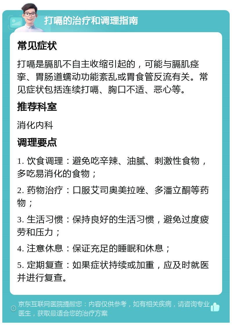 打嗝的治疗和调理指南 常见症状 打嗝是膈肌不自主收缩引起的，可能与膈肌痉挛、胃肠道蠕动功能紊乱或胃食管反流有关。常见症状包括连续打嗝、胸口不适、恶心等。 推荐科室 消化内科 调理要点 1. 饮食调理：避免吃辛辣、油腻、刺激性食物，多吃易消化的食物； 2. 药物治疗：口服艾司奥美拉唑、多潘立酮等药物； 3. 生活习惯：保持良好的生活习惯，避免过度疲劳和压力； 4. 注意休息：保证充足的睡眠和休息； 5. 定期复查：如果症状持续或加重，应及时就医并进行复查。