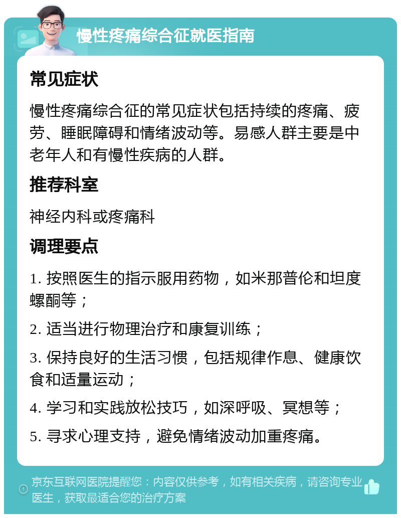 慢性疼痛综合征就医指南 常见症状 慢性疼痛综合征的常见症状包括持续的疼痛、疲劳、睡眠障碍和情绪波动等。易感人群主要是中老年人和有慢性疾病的人群。 推荐科室 神经内科或疼痛科 调理要点 1. 按照医生的指示服用药物，如米那普伦和坦度螺酮等； 2. 适当进行物理治疗和康复训练； 3. 保持良好的生活习惯，包括规律作息、健康饮食和适量运动； 4. 学习和实践放松技巧，如深呼吸、冥想等； 5. 寻求心理支持，避免情绪波动加重疼痛。