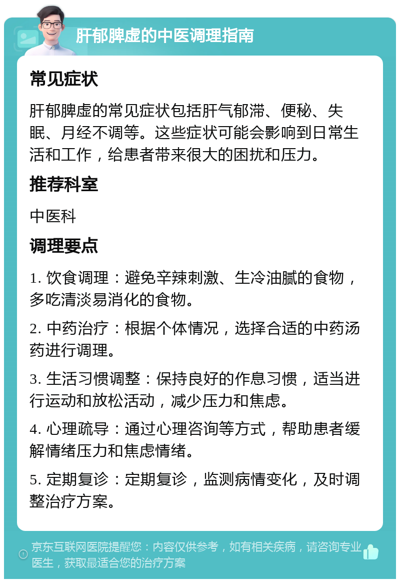 肝郁脾虚的中医调理指南 常见症状 肝郁脾虚的常见症状包括肝气郁滞、便秘、失眠、月经不调等。这些症状可能会影响到日常生活和工作，给患者带来很大的困扰和压力。 推荐科室 中医科 调理要点 1. 饮食调理：避免辛辣刺激、生冷油腻的食物，多吃清淡易消化的食物。 2. 中药治疗：根据个体情况，选择合适的中药汤药进行调理。 3. 生活习惯调整：保持良好的作息习惯，适当进行运动和放松活动，减少压力和焦虑。 4. 心理疏导：通过心理咨询等方式，帮助患者缓解情绪压力和焦虑情绪。 5. 定期复诊：定期复诊，监测病情变化，及时调整治疗方案。