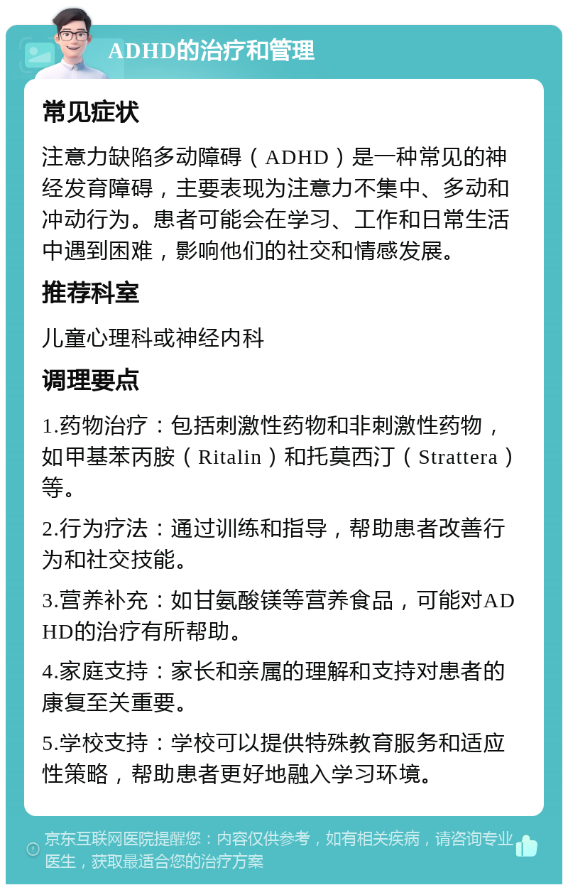 ADHD的治疗和管理 常见症状 注意力缺陷多动障碍（ADHD）是一种常见的神经发育障碍，主要表现为注意力不集中、多动和冲动行为。患者可能会在学习、工作和日常生活中遇到困难，影响他们的社交和情感发展。 推荐科室 儿童心理科或神经内科 调理要点 1.药物治疗：包括刺激性药物和非刺激性药物，如甲基苯丙胺（Ritalin）和托莫西汀（Strattera）等。 2.行为疗法：通过训练和指导，帮助患者改善行为和社交技能。 3.营养补充：如甘氨酸镁等营养食品，可能对ADHD的治疗有所帮助。 4.家庭支持：家长和亲属的理解和支持对患者的康复至关重要。 5.学校支持：学校可以提供特殊教育服务和适应性策略，帮助患者更好地融入学习环境。