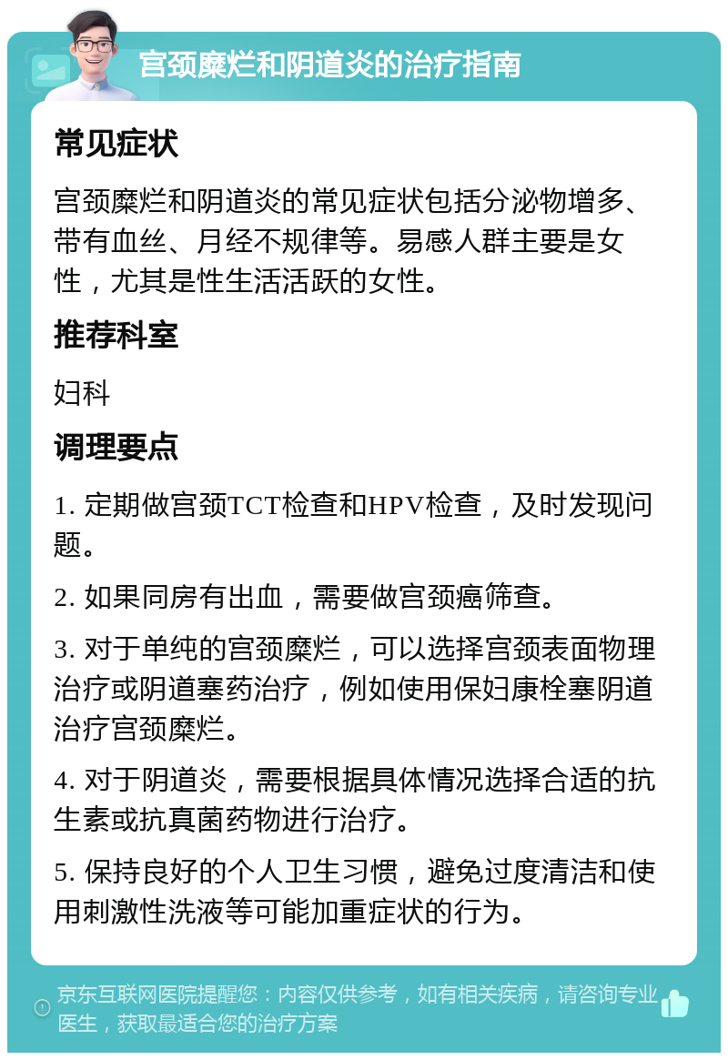 宫颈糜烂和阴道炎的治疗指南 常见症状 宫颈糜烂和阴道炎的常见症状包括分泌物增多、带有血丝、月经不规律等。易感人群主要是女性，尤其是性生活活跃的女性。 推荐科室 妇科 调理要点 1. 定期做宫颈TCT检查和HPV检查，及时发现问题。 2. 如果同房有出血，需要做宫颈癌筛查。 3. 对于单纯的宫颈糜烂，可以选择宫颈表面物理治疗或阴道塞药治疗，例如使用保妇康栓塞阴道治疗宫颈糜烂。 4. 对于阴道炎，需要根据具体情况选择合适的抗生素或抗真菌药物进行治疗。 5. 保持良好的个人卫生习惯，避免过度清洁和使用刺激性洗液等可能加重症状的行为。