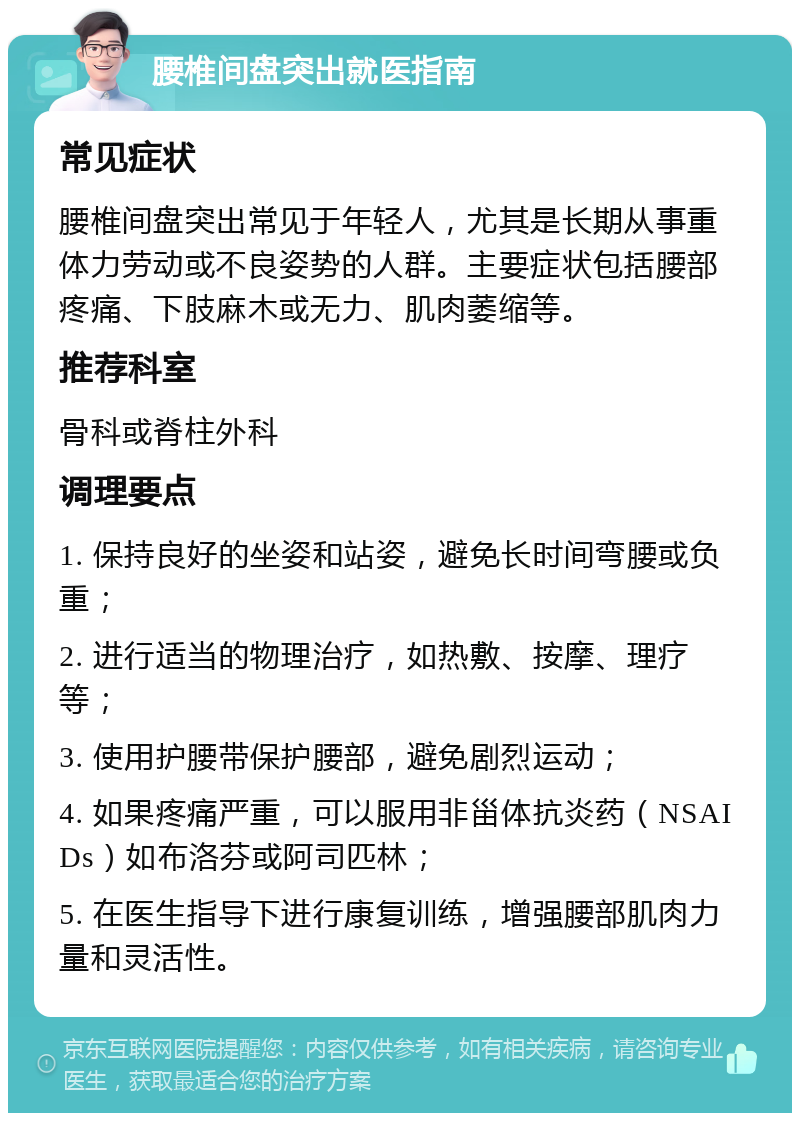 腰椎间盘突出就医指南 常见症状 腰椎间盘突出常见于年轻人，尤其是长期从事重体力劳动或不良姿势的人群。主要症状包括腰部疼痛、下肢麻木或无力、肌肉萎缩等。 推荐科室 骨科或脊柱外科 调理要点 1. 保持良好的坐姿和站姿，避免长时间弯腰或负重； 2. 进行适当的物理治疗，如热敷、按摩、理疗等； 3. 使用护腰带保护腰部，避免剧烈运动； 4. 如果疼痛严重，可以服用非甾体抗炎药（NSAIDs）如布洛芬或阿司匹林； 5. 在医生指导下进行康复训练，增强腰部肌肉力量和灵活性。