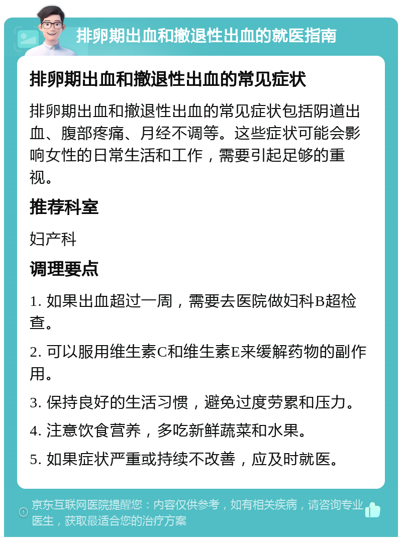 排卵期出血和撤退性出血的就医指南 排卵期出血和撤退性出血的常见症状 排卵期出血和撤退性出血的常见症状包括阴道出血、腹部疼痛、月经不调等。这些症状可能会影响女性的日常生活和工作，需要引起足够的重视。 推荐科室 妇产科 调理要点 1. 如果出血超过一周，需要去医院做妇科B超检查。 2. 可以服用维生素C和维生素E来缓解药物的副作用。 3. 保持良好的生活习惯，避免过度劳累和压力。 4. 注意饮食营养，多吃新鲜蔬菜和水果。 5. 如果症状严重或持续不改善，应及时就医。