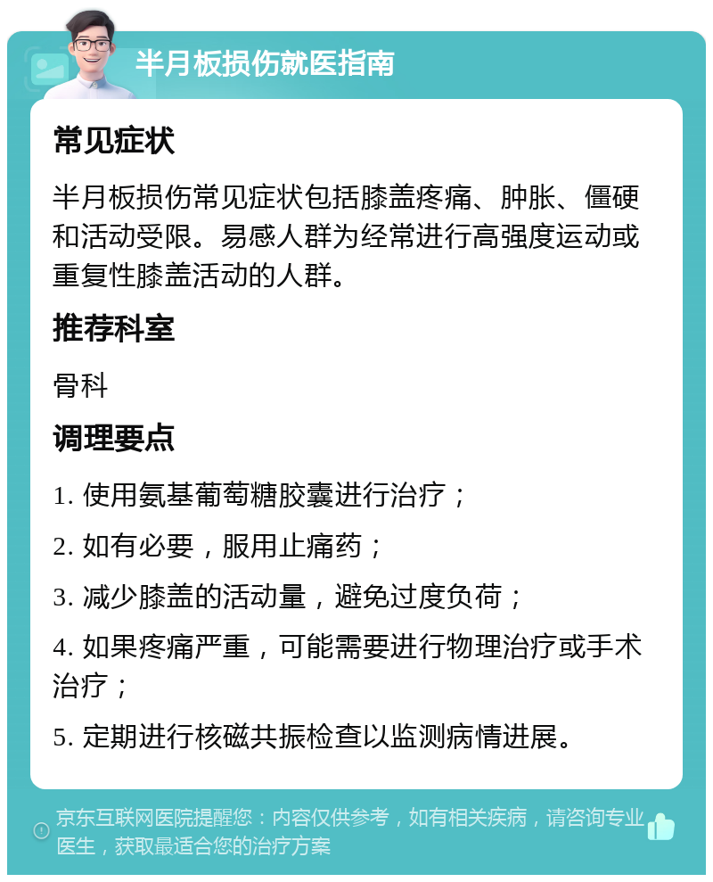 半月板损伤就医指南 常见症状 半月板损伤常见症状包括膝盖疼痛、肿胀、僵硬和活动受限。易感人群为经常进行高强度运动或重复性膝盖活动的人群。 推荐科室 骨科 调理要点 1. 使用氨基葡萄糖胶囊进行治疗； 2. 如有必要，服用止痛药； 3. 减少膝盖的活动量，避免过度负荷； 4. 如果疼痛严重，可能需要进行物理治疗或手术治疗； 5. 定期进行核磁共振检查以监测病情进展。