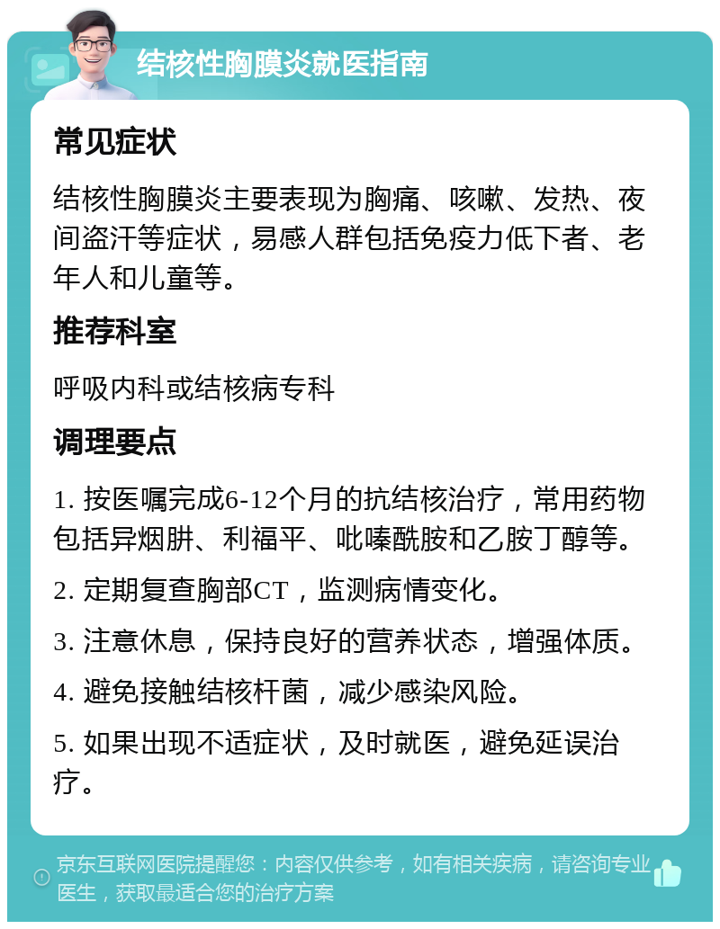 结核性胸膜炎就医指南 常见症状 结核性胸膜炎主要表现为胸痛、咳嗽、发热、夜间盗汗等症状，易感人群包括免疫力低下者、老年人和儿童等。 推荐科室 呼吸内科或结核病专科 调理要点 1. 按医嘱完成6-12个月的抗结核治疗，常用药物包括异烟肼、利福平、吡嗪酰胺和乙胺丁醇等。 2. 定期复查胸部CT，监测病情变化。 3. 注意休息，保持良好的营养状态，增强体质。 4. 避免接触结核杆菌，减少感染风险。 5. 如果出现不适症状，及时就医，避免延误治疗。