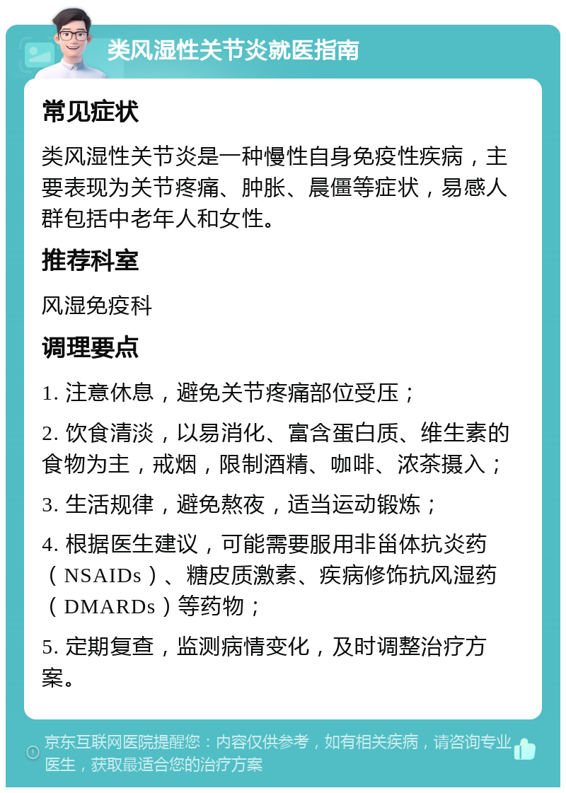 类风湿性关节炎就医指南 常见症状 类风湿性关节炎是一种慢性自身免疫性疾病，主要表现为关节疼痛、肿胀、晨僵等症状，易感人群包括中老年人和女性。 推荐科室 风湿免疫科 调理要点 1. 注意休息，避免关节疼痛部位受压； 2. 饮食清淡，以易消化、富含蛋白质、维生素的食物为主，戒烟，限制酒精、咖啡、浓茶摄入； 3. 生活规律，避免熬夜，适当运动锻炼； 4. 根据医生建议，可能需要服用非甾体抗炎药（NSAIDs）、糖皮质激素、疾病修饰抗风湿药（DMARDs）等药物； 5. 定期复查，监测病情变化，及时调整治疗方案。