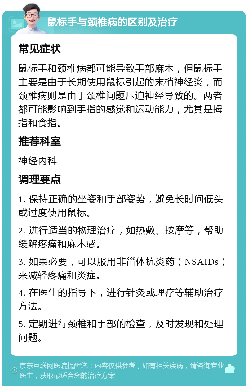 鼠标手与颈椎病的区别及治疗 常见症状 鼠标手和颈椎病都可能导致手部麻木，但鼠标手主要是由于长期使用鼠标引起的末梢神经炎，而颈椎病则是由于颈椎问题压迫神经导致的。两者都可能影响到手指的感觉和运动能力，尤其是拇指和食指。 推荐科室 神经内科 调理要点 1. 保持正确的坐姿和手部姿势，避免长时间低头或过度使用鼠标。 2. 进行适当的物理治疗，如热敷、按摩等，帮助缓解疼痛和麻木感。 3. 如果必要，可以服用非甾体抗炎药（NSAIDs）来减轻疼痛和炎症。 4. 在医生的指导下，进行针灸或理疗等辅助治疗方法。 5. 定期进行颈椎和手部的检查，及时发现和处理问题。