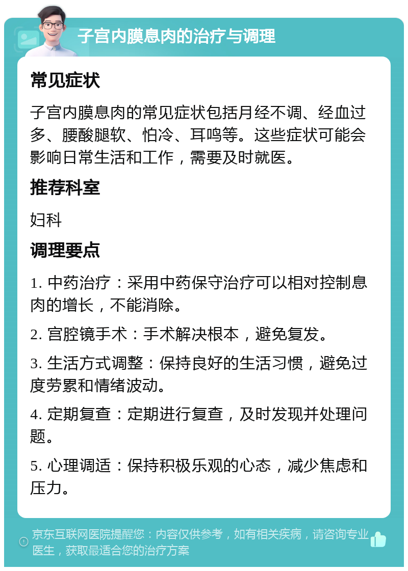 子宫内膜息肉的治疗与调理 常见症状 子宫内膜息肉的常见症状包括月经不调、经血过多、腰酸腿软、怕冷、耳鸣等。这些症状可能会影响日常生活和工作，需要及时就医。 推荐科室 妇科 调理要点 1. 中药治疗：采用中药保守治疗可以相对控制息肉的增长，不能消除。 2. 宫腔镜手术：手术解决根本，避免复发。 3. 生活方式调整：保持良好的生活习惯，避免过度劳累和情绪波动。 4. 定期复查：定期进行复查，及时发现并处理问题。 5. 心理调适：保持积极乐观的心态，减少焦虑和压力。