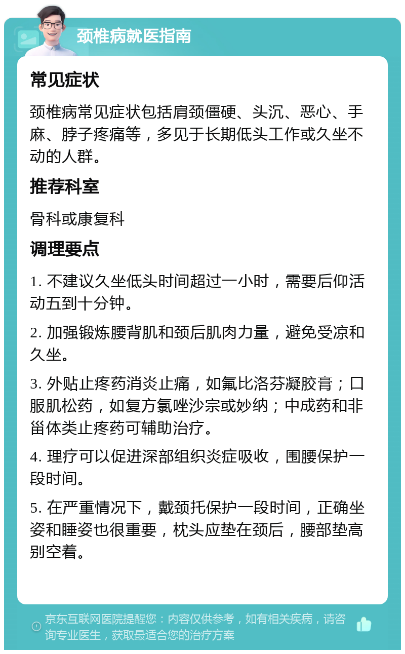 颈椎病就医指南 常见症状 颈椎病常见症状包括肩颈僵硬、头沉、恶心、手麻、脖子疼痛等，多见于长期低头工作或久坐不动的人群。 推荐科室 骨科或康复科 调理要点 1. 不建议久坐低头时间超过一小时，需要后仰活动五到十分钟。 2. 加强锻炼腰背肌和颈后肌肉力量，避免受凉和久坐。 3. 外贴止疼药消炎止痛，如氟比洛芬凝胶膏；口服肌松药，如复方氯唑沙宗或妙纳；中成药和非甾体类止疼药可辅助治疗。 4. 理疗可以促进深部组织炎症吸收，围腰保护一段时间。 5. 在严重情况下，戴颈托保护一段时间，正确坐姿和睡姿也很重要，枕头应垫在颈后，腰部垫高别空着。