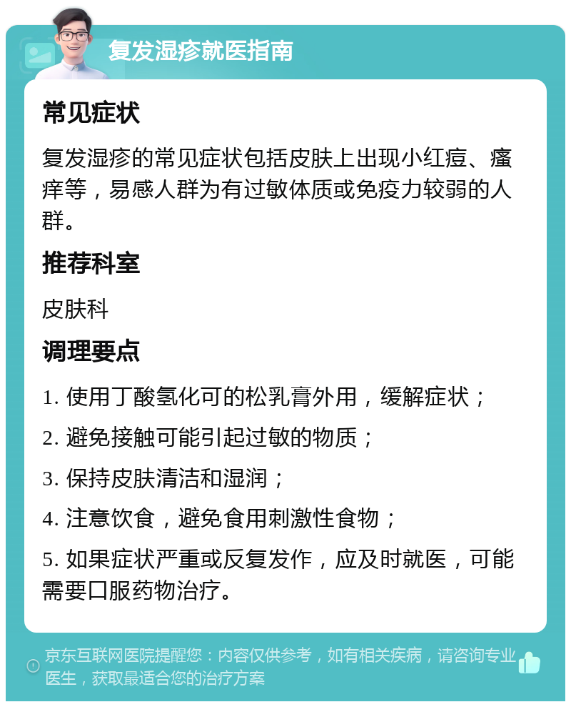 复发湿疹就医指南 常见症状 复发湿疹的常见症状包括皮肤上出现小红痘、瘙痒等，易感人群为有过敏体质或免疫力较弱的人群。 推荐科室 皮肤科 调理要点 1. 使用丁酸氢化可的松乳膏外用，缓解症状； 2. 避免接触可能引起过敏的物质； 3. 保持皮肤清洁和湿润； 4. 注意饮食，避免食用刺激性食物； 5. 如果症状严重或反复发作，应及时就医，可能需要口服药物治疗。