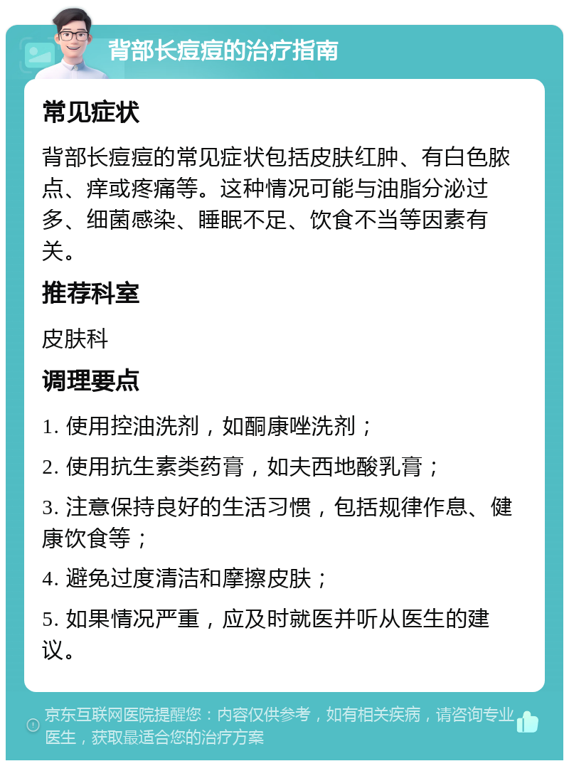 背部长痘痘的治疗指南 常见症状 背部长痘痘的常见症状包括皮肤红肿、有白色脓点、痒或疼痛等。这种情况可能与油脂分泌过多、细菌感染、睡眠不足、饮食不当等因素有关。 推荐科室 皮肤科 调理要点 1. 使用控油洗剂，如酮康唑洗剂； 2. 使用抗生素类药膏，如夫西地酸乳膏； 3. 注意保持良好的生活习惯，包括规律作息、健康饮食等； 4. 避免过度清洁和摩擦皮肤； 5. 如果情况严重，应及时就医并听从医生的建议。