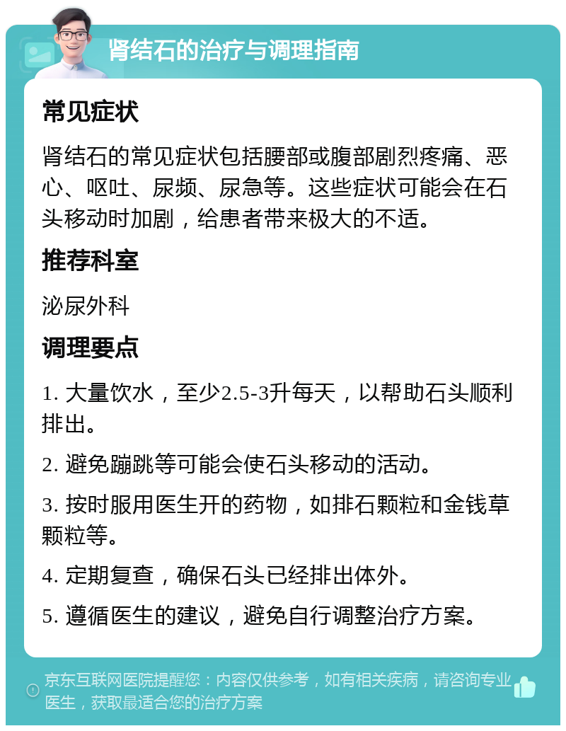 肾结石的治疗与调理指南 常见症状 肾结石的常见症状包括腰部或腹部剧烈疼痛、恶心、呕吐、尿频、尿急等。这些症状可能会在石头移动时加剧，给患者带来极大的不适。 推荐科室 泌尿外科 调理要点 1. 大量饮水，至少2.5-3升每天，以帮助石头顺利排出。 2. 避免蹦跳等可能会使石头移动的活动。 3. 按时服用医生开的药物，如排石颗粒和金钱草颗粒等。 4. 定期复查，确保石头已经排出体外。 5. 遵循医生的建议，避免自行调整治疗方案。