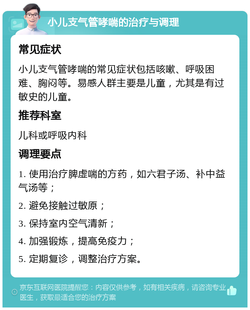 小儿支气管哮喘的治疗与调理 常见症状 小儿支气管哮喘的常见症状包括咳嗽、呼吸困难、胸闷等。易感人群主要是儿童，尤其是有过敏史的儿童。 推荐科室 儿科或呼吸内科 调理要点 1. 使用治疗脾虚喘的方药，如六君子汤、补中益气汤等； 2. 避免接触过敏原； 3. 保持室内空气清新； 4. 加强锻炼，提高免疫力； 5. 定期复诊，调整治疗方案。