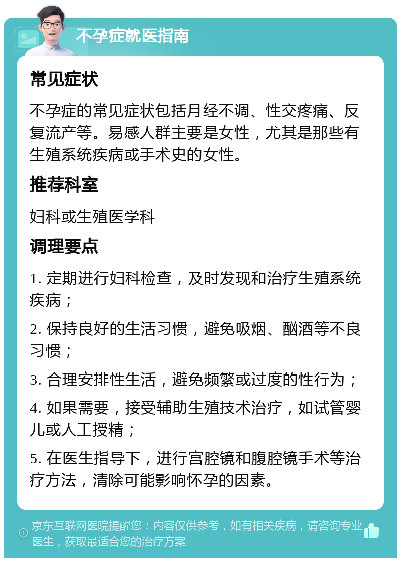 不孕症就医指南 常见症状 不孕症的常见症状包括月经不调、性交疼痛、反复流产等。易感人群主要是女性，尤其是那些有生殖系统疾病或手术史的女性。 推荐科室 妇科或生殖医学科 调理要点 1. 定期进行妇科检查，及时发现和治疗生殖系统疾病； 2. 保持良好的生活习惯，避免吸烟、酗酒等不良习惯； 3. 合理安排性生活，避免频繁或过度的性行为； 4. 如果需要，接受辅助生殖技术治疗，如试管婴儿或人工授精； 5. 在医生指导下，进行宫腔镜和腹腔镜手术等治疗方法，清除可能影响怀孕的因素。