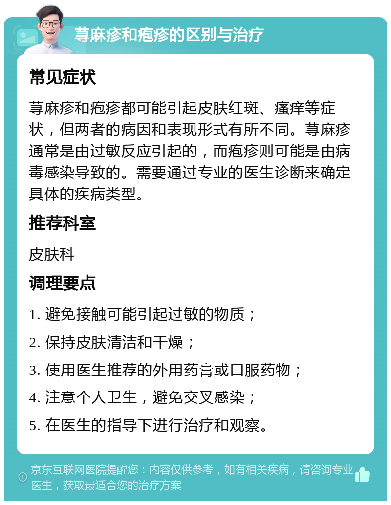 荨麻疹和疱疹的区别与治疗 常见症状 荨麻疹和疱疹都可能引起皮肤红斑、瘙痒等症状，但两者的病因和表现形式有所不同。荨麻疹通常是由过敏反应引起的，而疱疹则可能是由病毒感染导致的。需要通过专业的医生诊断来确定具体的疾病类型。 推荐科室 皮肤科 调理要点 1. 避免接触可能引起过敏的物质； 2. 保持皮肤清洁和干燥； 3. 使用医生推荐的外用药膏或口服药物； 4. 注意个人卫生，避免交叉感染； 5. 在医生的指导下进行治疗和观察。