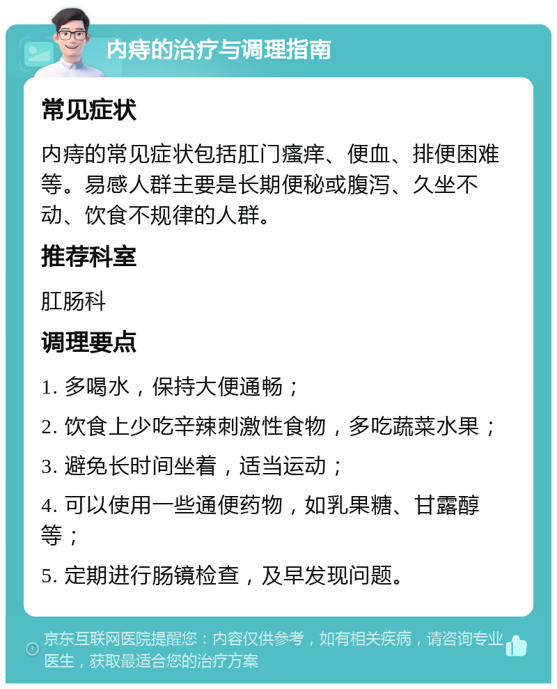 内痔的治疗与调理指南 常见症状 内痔的常见症状包括肛门瘙痒、便血、排便困难等。易感人群主要是长期便秘或腹泻、久坐不动、饮食不规律的人群。 推荐科室 肛肠科 调理要点 1. 多喝水，保持大便通畅； 2. 饮食上少吃辛辣刺激性食物，多吃蔬菜水果； 3. 避免长时间坐着，适当运动； 4. 可以使用一些通便药物，如乳果糖、甘露醇等； 5. 定期进行肠镜检查，及早发现问题。