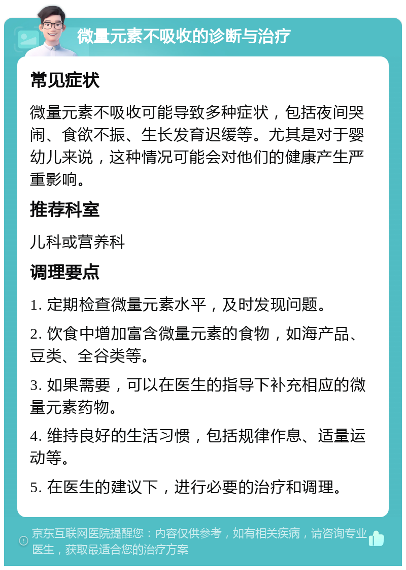 微量元素不吸收的诊断与治疗 常见症状 微量元素不吸收可能导致多种症状，包括夜间哭闹、食欲不振、生长发育迟缓等。尤其是对于婴幼儿来说，这种情况可能会对他们的健康产生严重影响。 推荐科室 儿科或营养科 调理要点 1. 定期检查微量元素水平，及时发现问题。 2. 饮食中增加富含微量元素的食物，如海产品、豆类、全谷类等。 3. 如果需要，可以在医生的指导下补充相应的微量元素药物。 4. 维持良好的生活习惯，包括规律作息、适量运动等。 5. 在医生的建议下，进行必要的治疗和调理。