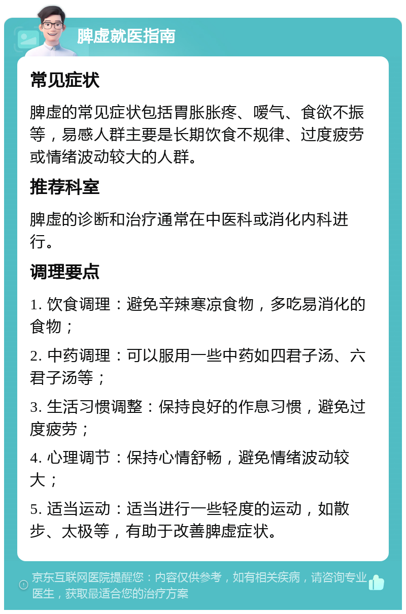 脾虚就医指南 常见症状 脾虚的常见症状包括胃胀胀疼、嗳气、食欲不振等，易感人群主要是长期饮食不规律、过度疲劳或情绪波动较大的人群。 推荐科室 脾虚的诊断和治疗通常在中医科或消化内科进行。 调理要点 1. 饮食调理：避免辛辣寒凉食物，多吃易消化的食物； 2. 中药调理：可以服用一些中药如四君子汤、六君子汤等； 3. 生活习惯调整：保持良好的作息习惯，避免过度疲劳； 4. 心理调节：保持心情舒畅，避免情绪波动较大； 5. 适当运动：适当进行一些轻度的运动，如散步、太极等，有助于改善脾虚症状。