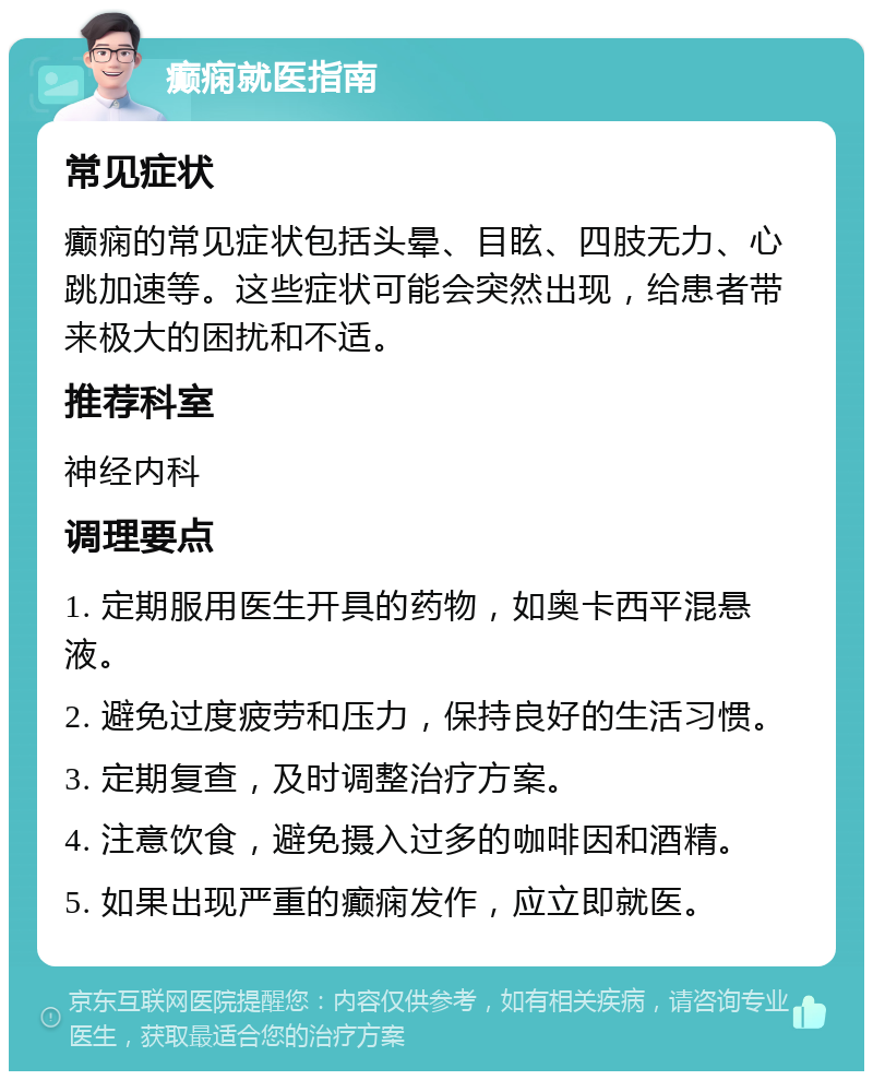 癫痫就医指南 常见症状 癫痫的常见症状包括头晕、目眩、四肢无力、心跳加速等。这些症状可能会突然出现，给患者带来极大的困扰和不适。 推荐科室 神经内科 调理要点 1. 定期服用医生开具的药物，如奥卡西平混悬液。 2. 避免过度疲劳和压力，保持良好的生活习惯。 3. 定期复查，及时调整治疗方案。 4. 注意饮食，避免摄入过多的咖啡因和酒精。 5. 如果出现严重的癫痫发作，应立即就医。