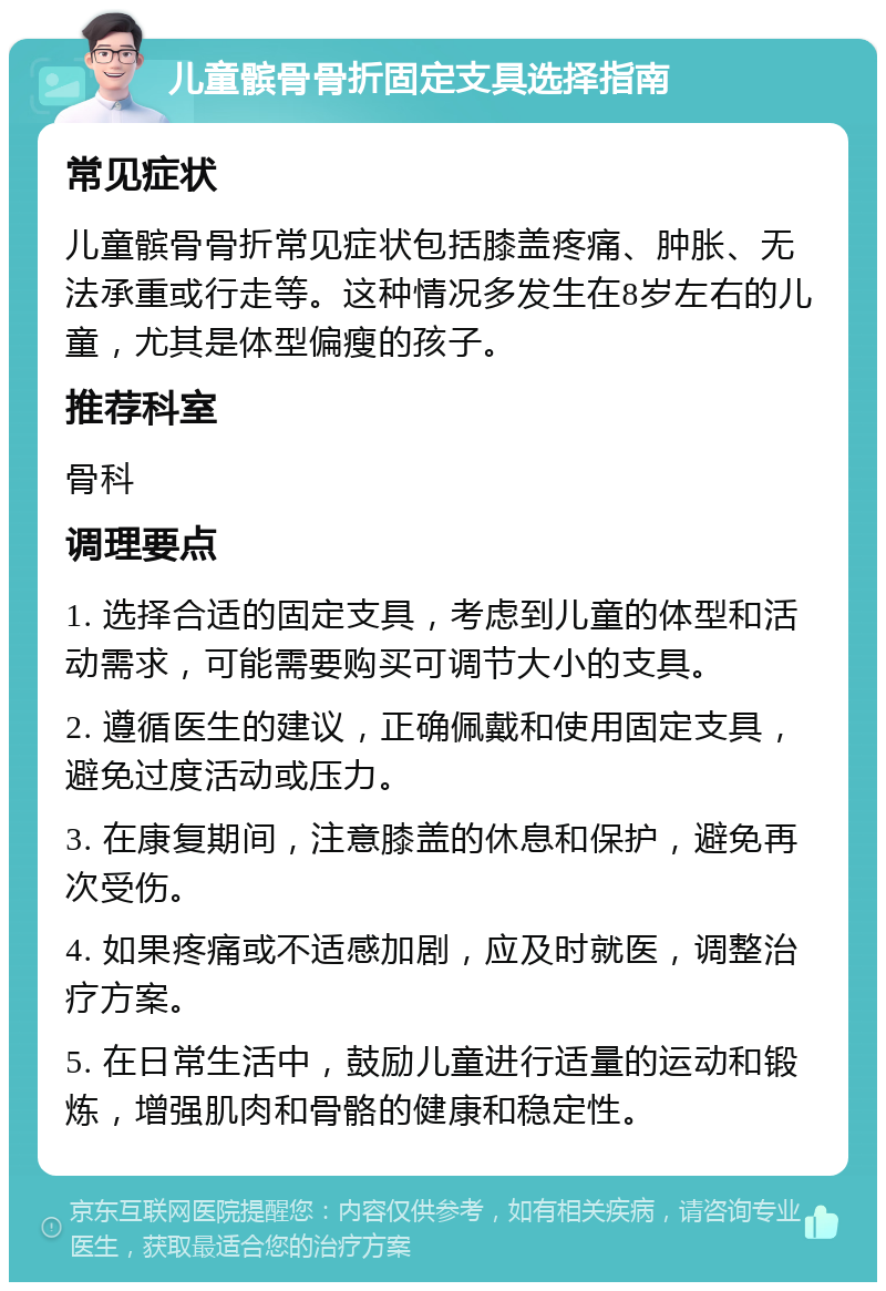 儿童髌骨骨折固定支具选择指南 常见症状 儿童髌骨骨折常见症状包括膝盖疼痛、肿胀、无法承重或行走等。这种情况多发生在8岁左右的儿童，尤其是体型偏瘦的孩子。 推荐科室 骨科 调理要点 1. 选择合适的固定支具，考虑到儿童的体型和活动需求，可能需要购买可调节大小的支具。 2. 遵循医生的建议，正确佩戴和使用固定支具，避免过度活动或压力。 3. 在康复期间，注意膝盖的休息和保护，避免再次受伤。 4. 如果疼痛或不适感加剧，应及时就医，调整治疗方案。 5. 在日常生活中，鼓励儿童进行适量的运动和锻炼，增强肌肉和骨骼的健康和稳定性。